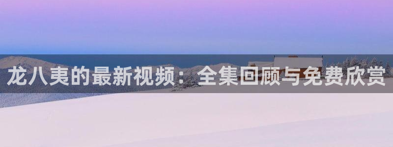 壹号app官方登录入口下载：龙八夷的最新视频：全集回顾与免费欣赏